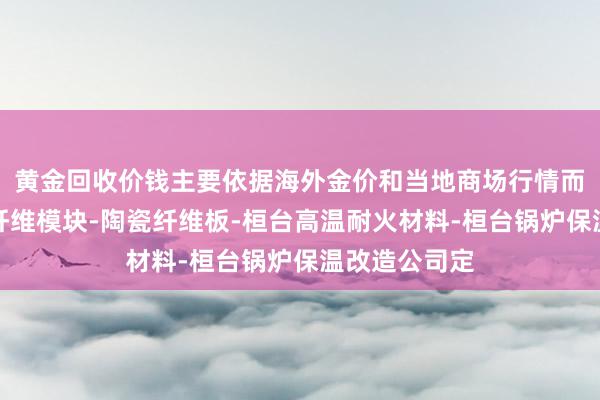 黄金回收价钱主要依据海外金价和当地商场行情而桓台硅酸铝纤维模块-陶瓷纤维板-桓台高温耐火材料-桓台锅炉保温改造公司定